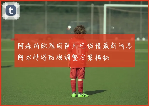 阿森纳欧冠前萨利巴伤情最新消息阿尔特塔防线调整方案揭秘