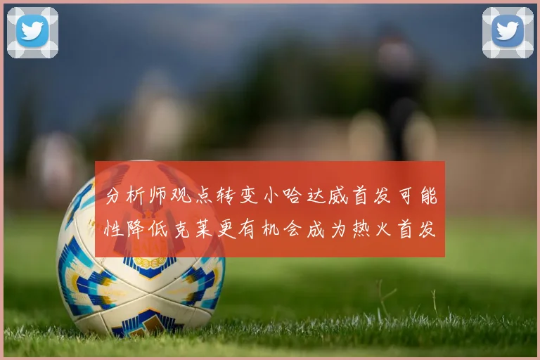 分析师观点转变小哈达威首发可能性降低克莱更有机会成为热火首发