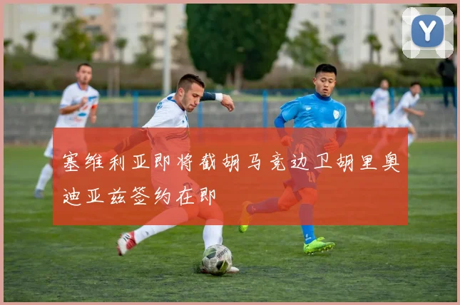 塞维利亚即将截胡马竞边卫胡里奥迪亚兹签约在即