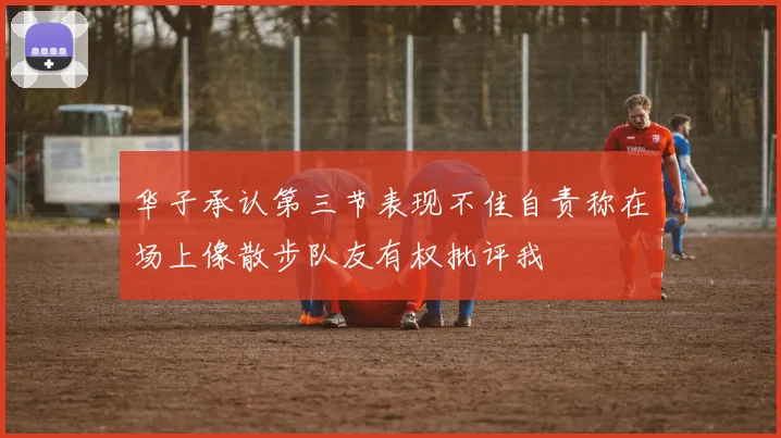 华子承认第三节表现不佳自责称在场上像散步队友有权批评我