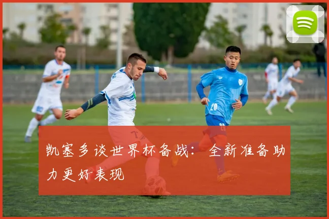 凯塞多谈世界杯备战：全新准备助力更好表现