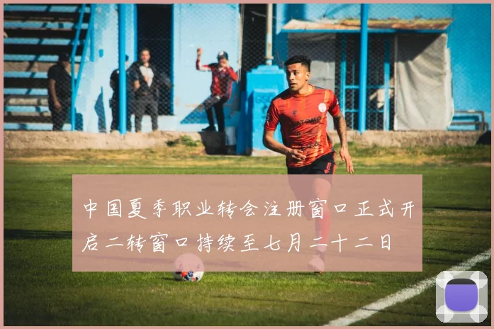 中国夏季职业转会注册窗口正式开启二转窗口持续至七月二十二日