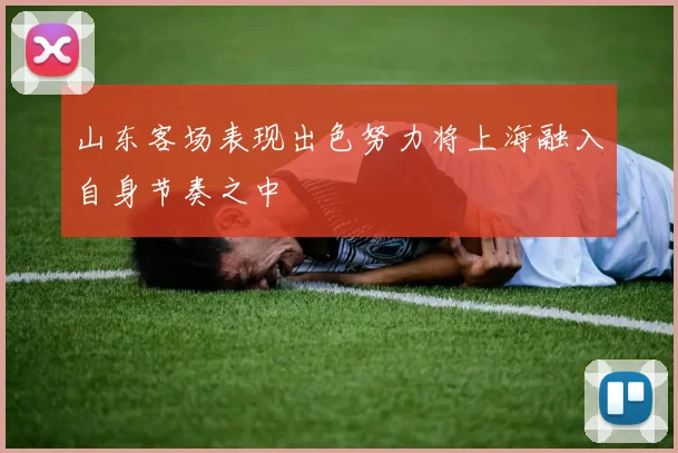 山东客场表现出色努力将上海融入自身节奏之中