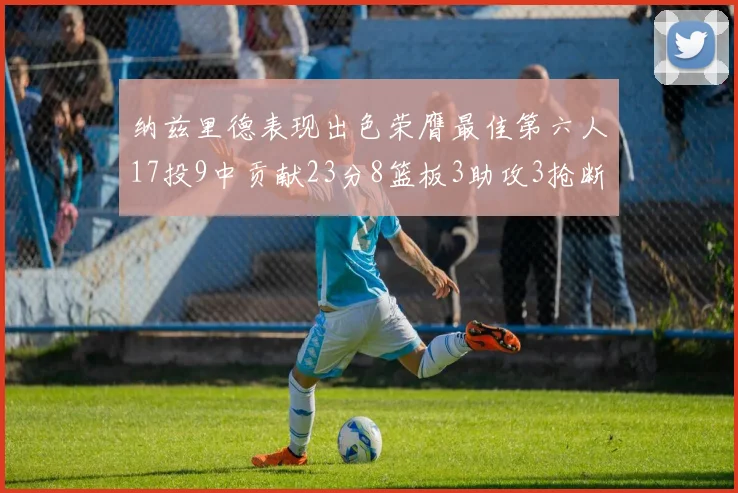 纳兹里德表现出色荣膺最佳第六人17投9中贡献23分8篮板3助攻3抢断1盖帽