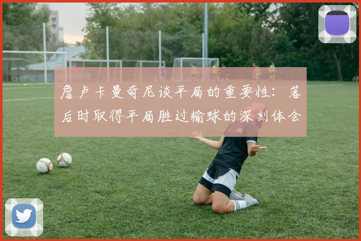 詹卢卡曼奇尼谈平局的重要性：落后时取得平局胜过输球的深刻体会