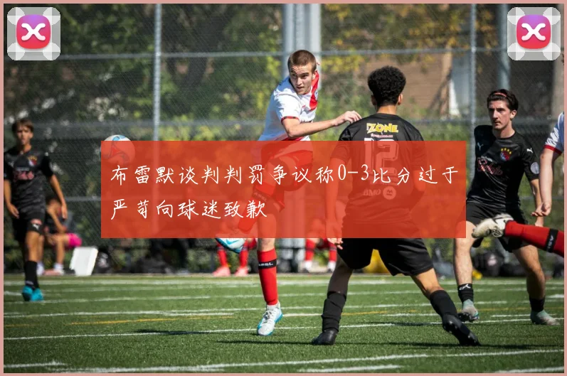 布雷默谈判判罚争议称0-3比分过于严苛向球迷致歉