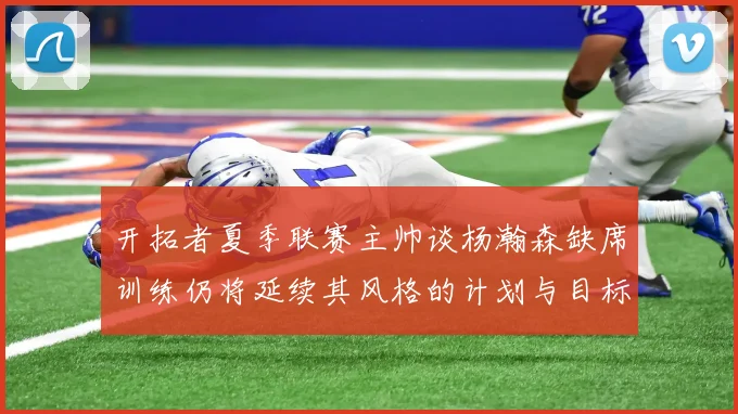 开拓者夏季联赛主帅谈杨瀚森缺席训练仍将延续其风格的计划与目标