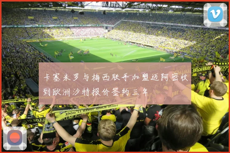 卡塞米罗与梅西联手加盟迈阿密收到欧洲沙特报价签约三年