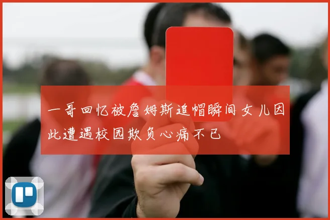 一哥回忆被詹姆斯追帽瞬间女儿因此遭遇校园欺负心痛不已