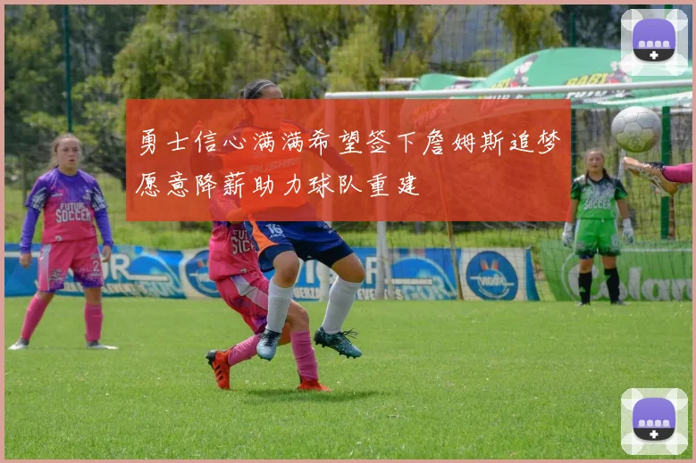 勇士信心满满希望签下詹姆斯追梦愿意降薪助力球队重建