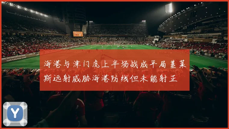 海港与津门虎上半场战成平局基莱斯远射威胁海港防线但未能射正