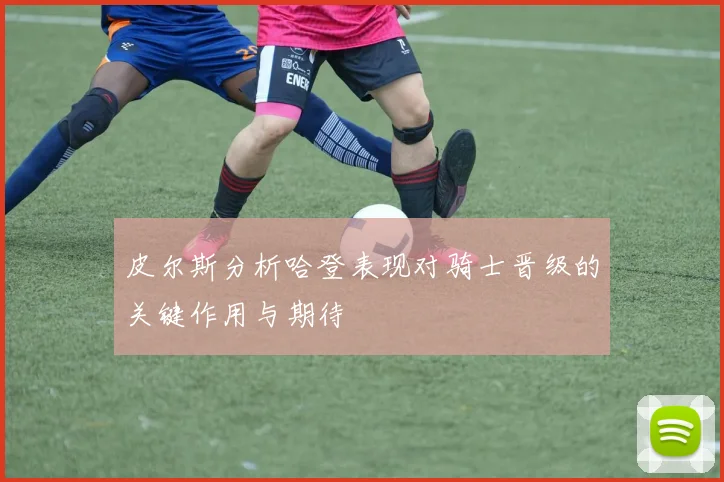 皮尔斯分析哈登表现对骑士晋级的关键作用与期待