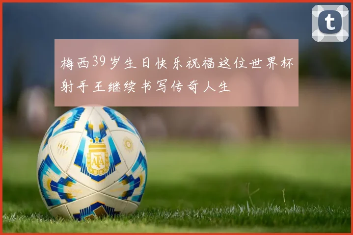 梅西39岁生日快乐祝福这位世界杯射手王继续书写传奇人生