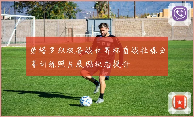 劳塔罗积极备战世界杯首战社媒分享训练照片展现状态提升