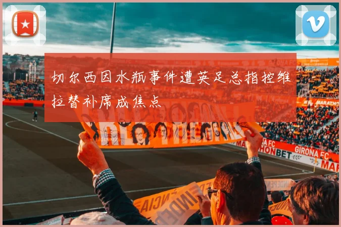 切尔西因水瓶事件遭英足总指控维拉替补席成焦点