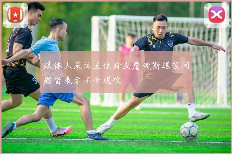 媒体人采访五位好友詹姆斯退役问题皆表示不会退役