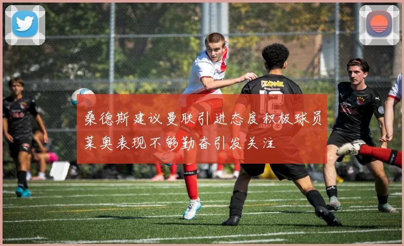 桑德斯建议曼联引进态度积极球员莱奥表现不够勤奋引发关注