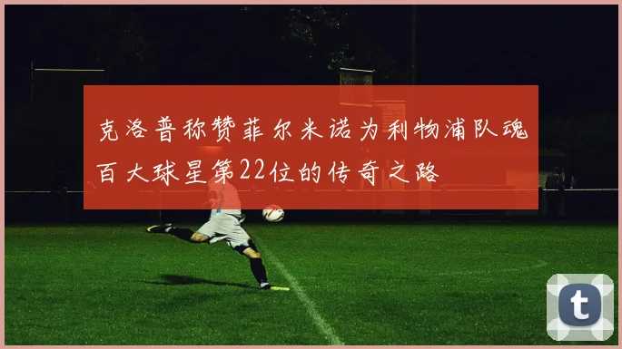 克洛普称赞菲尔米诺为利物浦队魂百大球星第22位的传奇之路