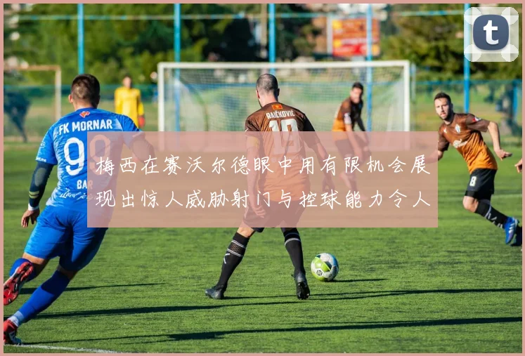 梅西在赛沃尔德眼中用有限机会展现出惊人威胁射门与控球能力令人赞叹