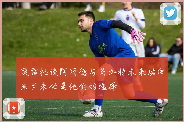 莫雷托谈阿玛德与乌加特未来动向米兰未必是他们的选择