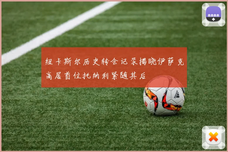 纽卡斯尔历史转会记录揭晓伊萨克高居首位托纳利紧随其后