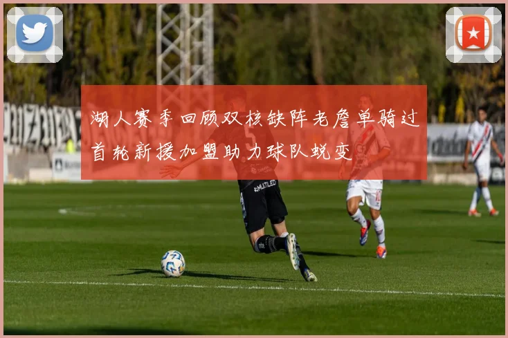 湖人赛季回顾双核缺阵老詹单骑过首轮新援加盟助力球队蜕变