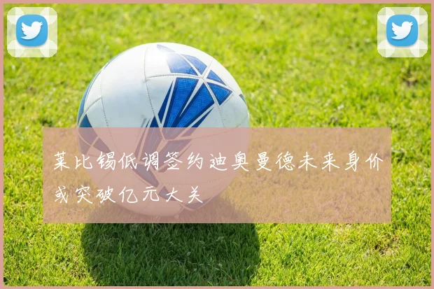 莱比锡低调签约迪奥曼德未来身价或突破亿元大关