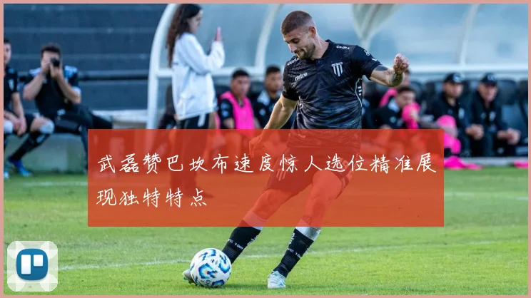 武磊赞巴坎布速度惊人选位精准展现独特特点
