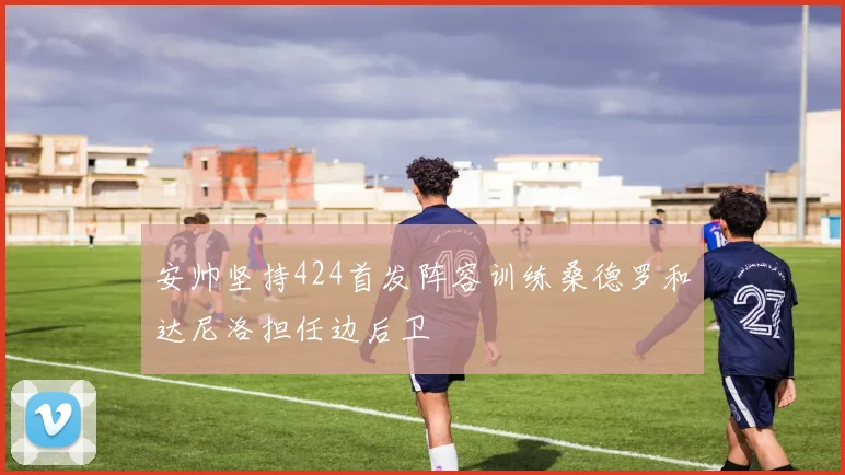 安帅坚持424首发阵容训练桑德罗和达尼洛担任边后卫