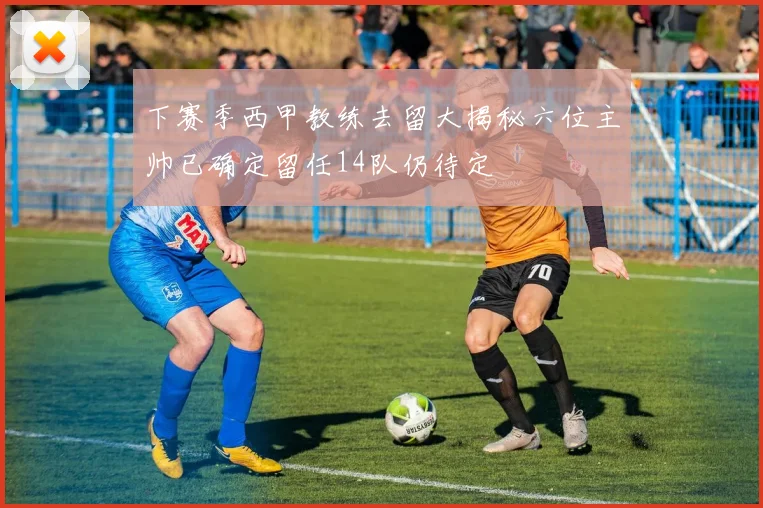 下赛季西甲教练去留大揭秘六位主帅已确定留任14队仍待定