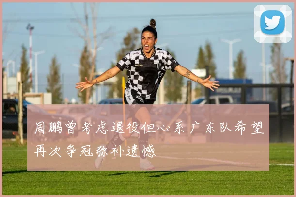 周鹏曾考虑退役但心系广东队希望再次争冠弥补遗憾