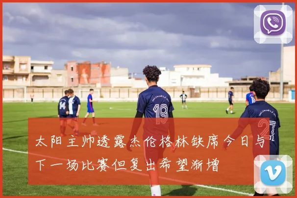 太阳主帅透露杰伦格林缺席今日与下一场比赛但复出希望渐增