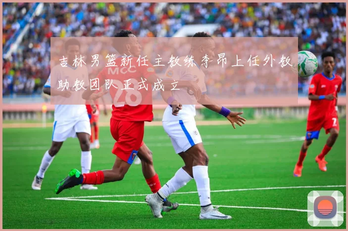 吉林男篮新任主教练李昂上任外教助教团队正式成立