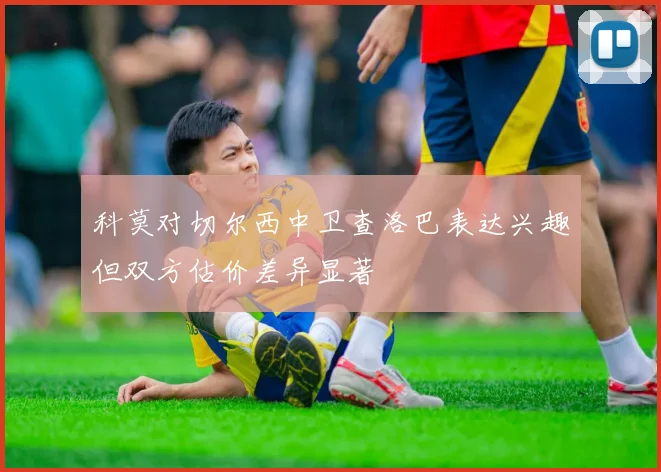 科莫对切尔西中卫查洛巴表达兴趣但双方估价差异显著